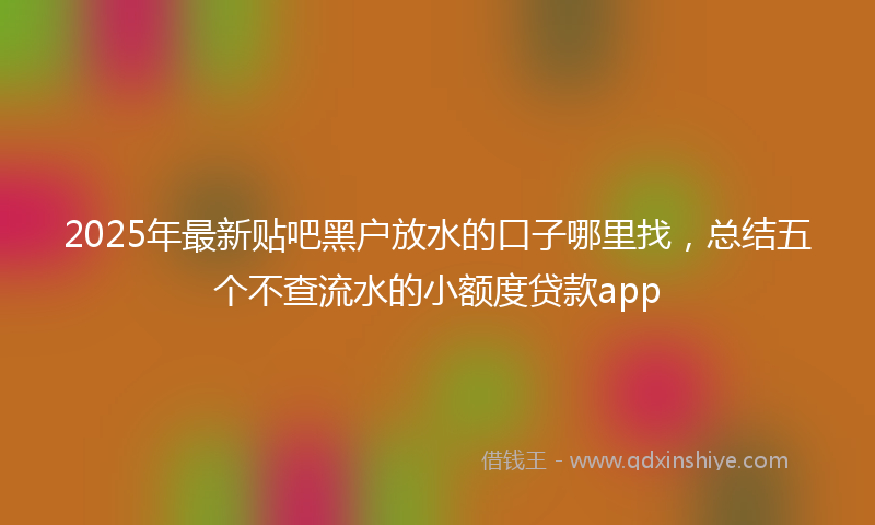 2025年最新贴吧黑户放水的口子哪里找，总结五个不查流水的小额度贷款app