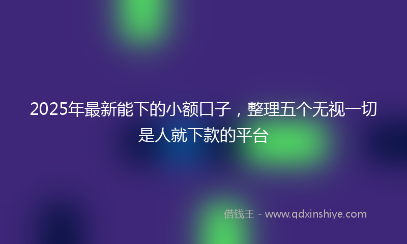2025年最新能下的小额口子，整理五个无视一切是人就下款的平台