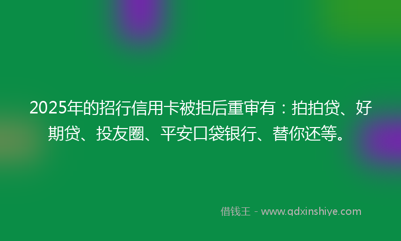 2025年的招行信用卡被拒后重审有：拍拍贷、好期贷、投友圈、平安口袋银行、替你还等。