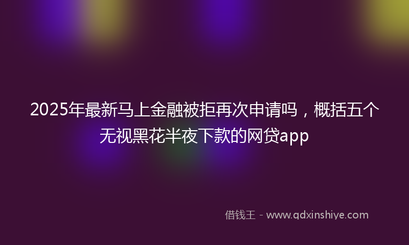 2025年最新马上金融被拒再次申请吗，概括五个无视黑花半夜下款的网贷app