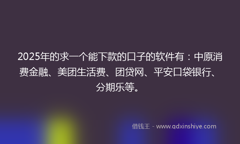 2025年的求一个能下款的口子的软件有：中原消费金融、美团生活费、团贷网、平安口袋银行、分期乐等。