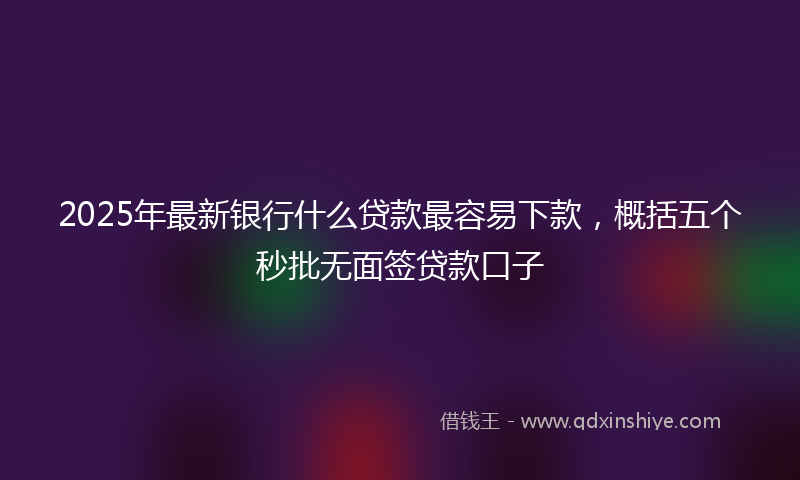 2025年最新银行什么贷款最容易下款，概括五个秒批无面签贷款口子