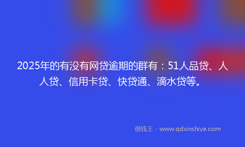 2025年的有没有网贷逾期的群有：51人品贷、人人贷、信用卡贷、快贷通、滴水贷等。