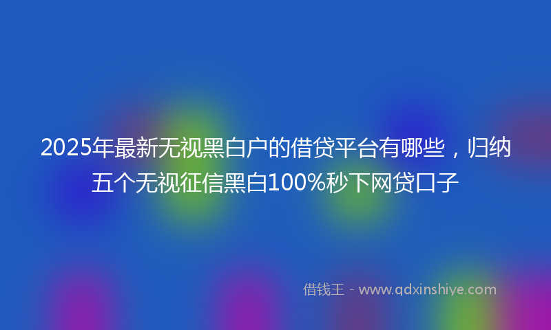2025年最新无视黑白户的借贷平台有哪些，归纳五个无视征信黑白100%秒下网贷口子
