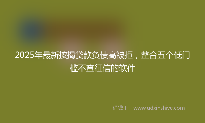 2025年最新按揭贷款负债高被拒，整合五个低门槛不查征信的软件