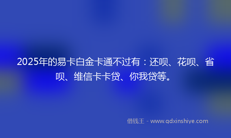 2025年的易卡白金卡通不过有：还呗、花呗、省呗、维信卡卡贷、你我贷等。