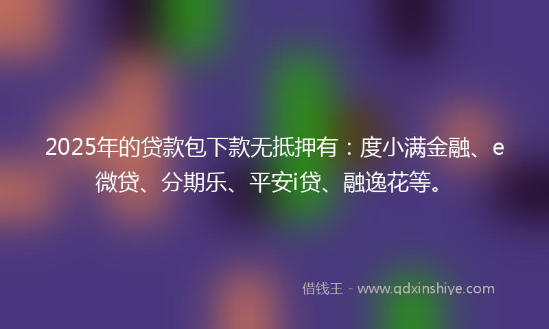 2025年的贷款包下款无抵押有：度小满金融、e微贷、分期乐、平安i贷、融逸花等。