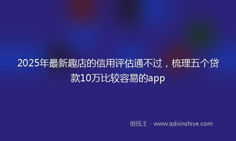 2025年最新趣店的信用评估通不过，梳理五个贷款10万比较容易的app