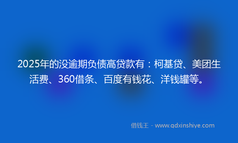 2025年的没逾期负债高贷款有：柯基贷、美团生活费、360借条、百度有钱花、洋钱罐等。