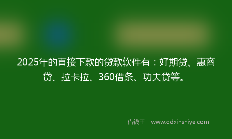 2025年的直接下款的贷款软件有：好期贷、惠商贷、拉卡拉、360借条、功夫贷等。