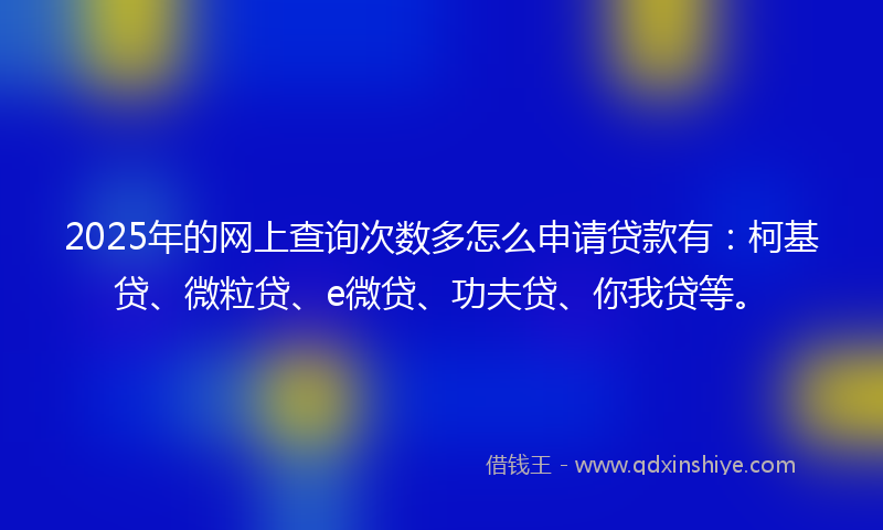 2025年的网上查询次数多怎么申请贷款有：柯基贷、微粒贷、e微贷、功夫贷、你我贷等。