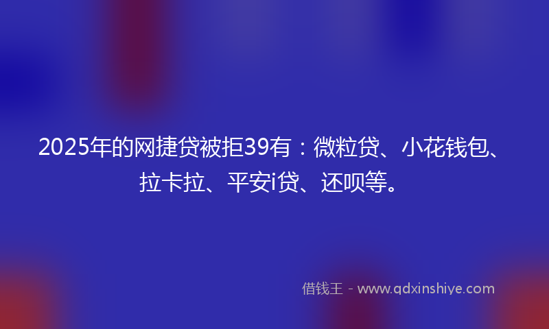 2025年的网捷贷被拒39有：微粒贷、小花钱包、拉卡拉、平安i贷、还呗等。