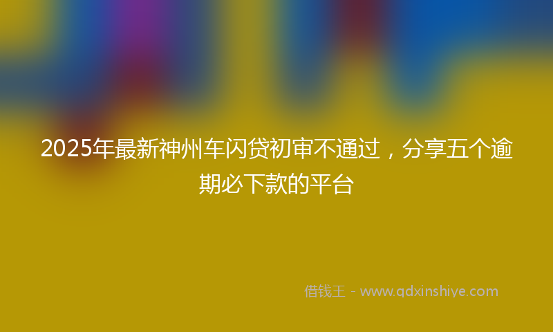 2025年最新神州车闪贷初审不通过，分享五个逾期必下款的平台