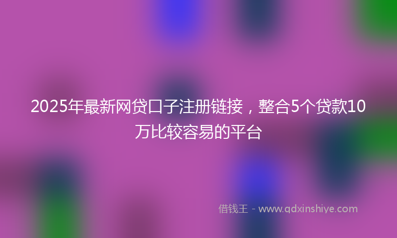 2025年最新网贷口子注册链接，整合5个贷款10万比较容易的平台
