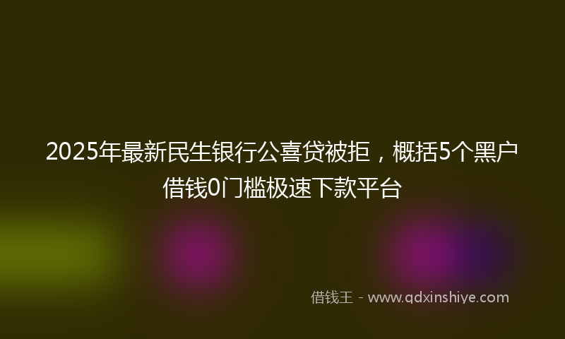 2025年最新民生银行公喜贷被拒，概括5个黑户借钱0门槛极速下款平台