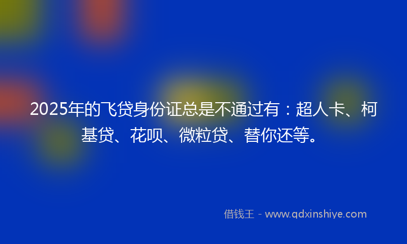2025年的飞贷身份证总是不通过有：超人卡、柯基贷、花呗、微粒贷、替你还等。