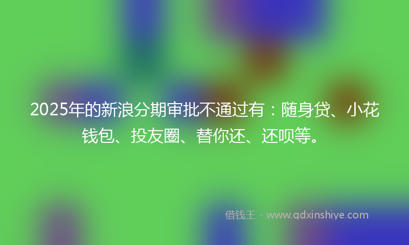 2025年的新浪分期审批不通过有：随身贷、小花钱包、投友圈、替你还、还呗等。