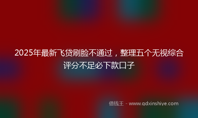 2025年最新飞贷刷脸不通过，整理五个无视综合评分不足必下款口子