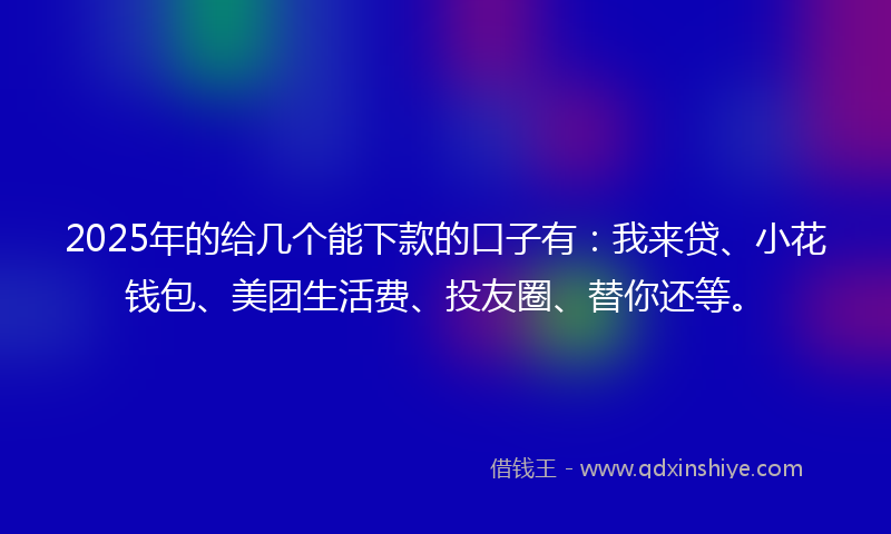 2025年的给几个能下款的口子有：我来贷、小花钱包、美团生活费、投友圈、替你还等。
