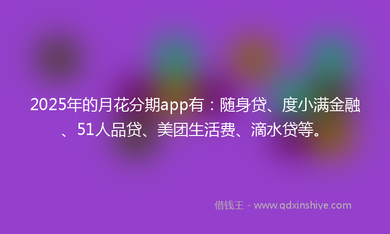 2025年的月花分期app有：随身贷、度小满金融、51人品贷、美团生活费、滴水贷等。