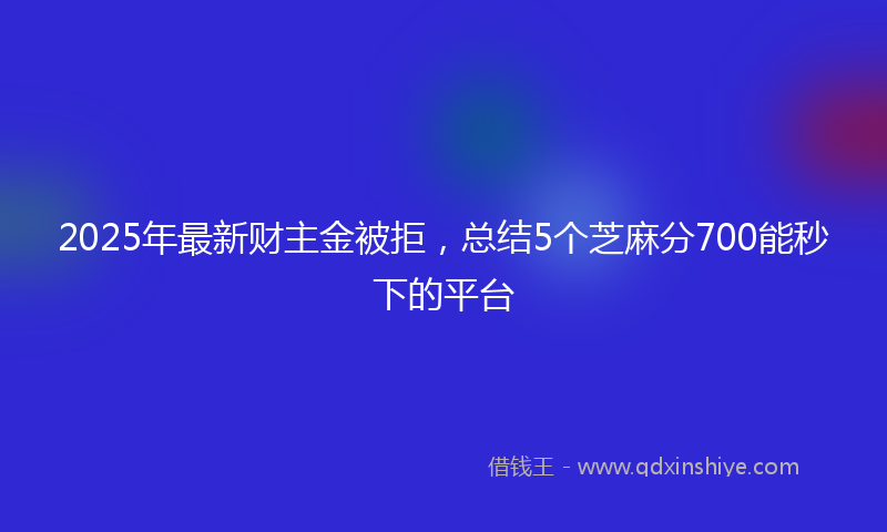 2025年最新财主金被拒，总结5个芝麻分700能秒下的平台