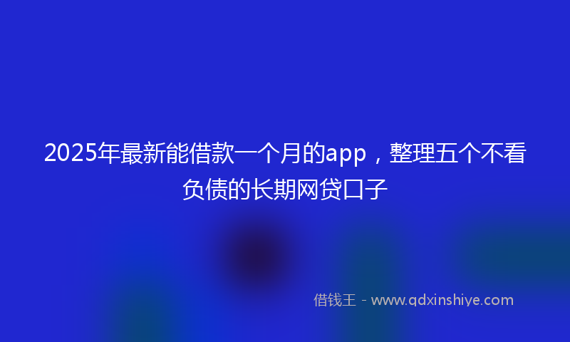 2025年最新能借款一个月的app，整理五个不看负债的长期网贷口子
