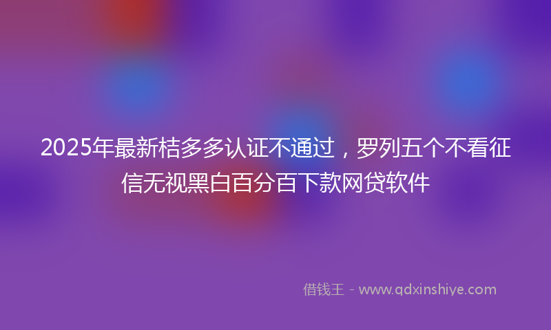 2025年最新桔多多认证不通过，罗列五个不看征信无视黑白百分百下款网贷软件