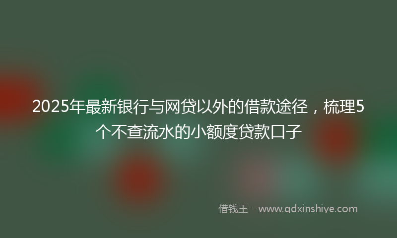 2025年最新银行与网贷以外的借款途径，梳理5个不查流水的小额度贷款口子