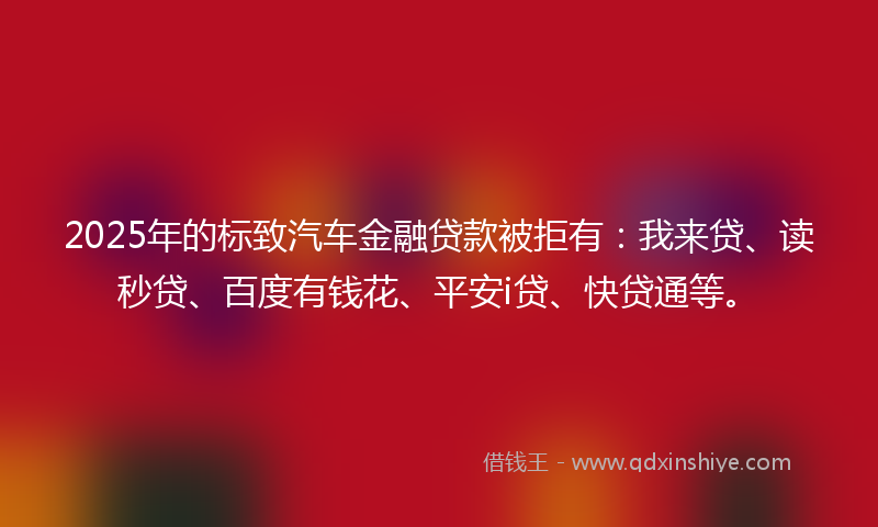 2025年的标致汽车金融贷款被拒有：我来贷、读秒贷、百度有钱花、平安i贷、快贷通等。