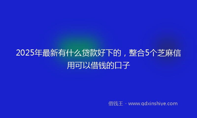 2025年最新有什么贷款好下的，整合5个芝麻信用可以借钱的口子