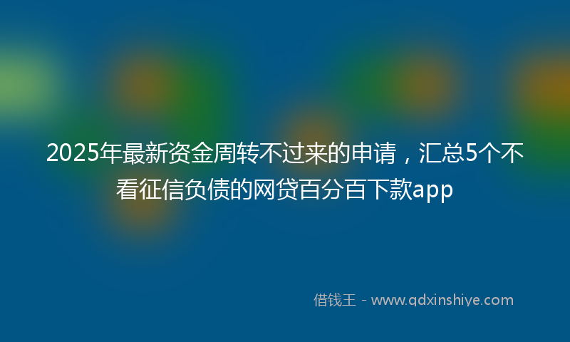 2025年最新资金周转不过来的申请，汇总5个不看征信负债的网贷百分百下款app