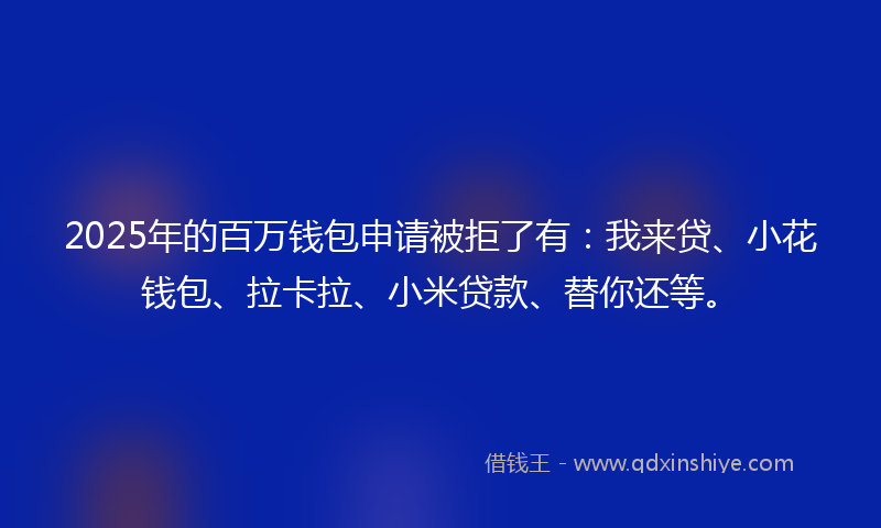 2025年的百万钱包申请被拒了有：我来贷、小花钱包、拉卡拉、小米贷款、替你还等。