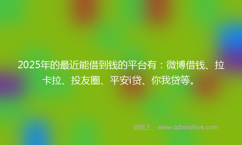 2025年的最近能借到钱的平台有：微博借钱、拉卡拉、投友圈、平安i贷、你我贷等。