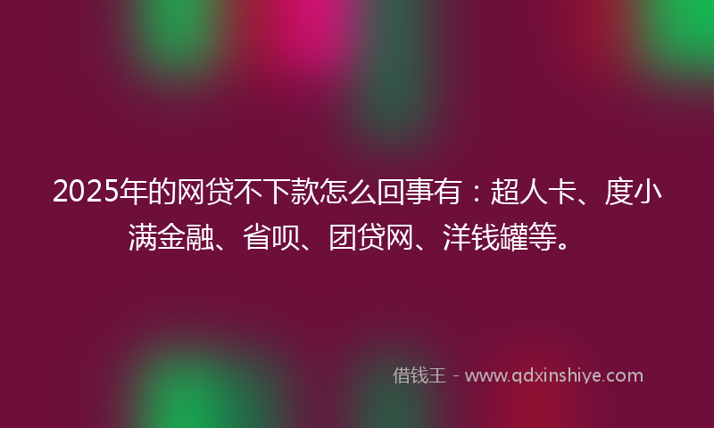 2025年的网贷不下款怎么回事有：超人卡、度小满金融、省呗、团贷网、洋钱罐等。