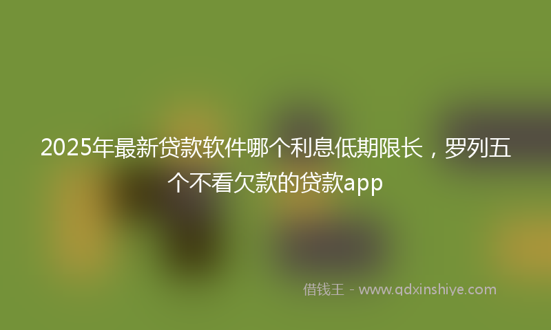 2025年最新贷款软件哪个利息低期限长，罗列五个不看欠款的贷款app