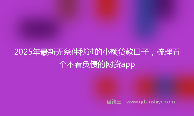 2025年最新无条件秒过的小额贷款口子，梳理五个不看负债的网贷app