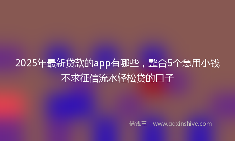 2025年最新贷款的app有哪些，整合5个急用小钱不求征信流水轻松贷的口子