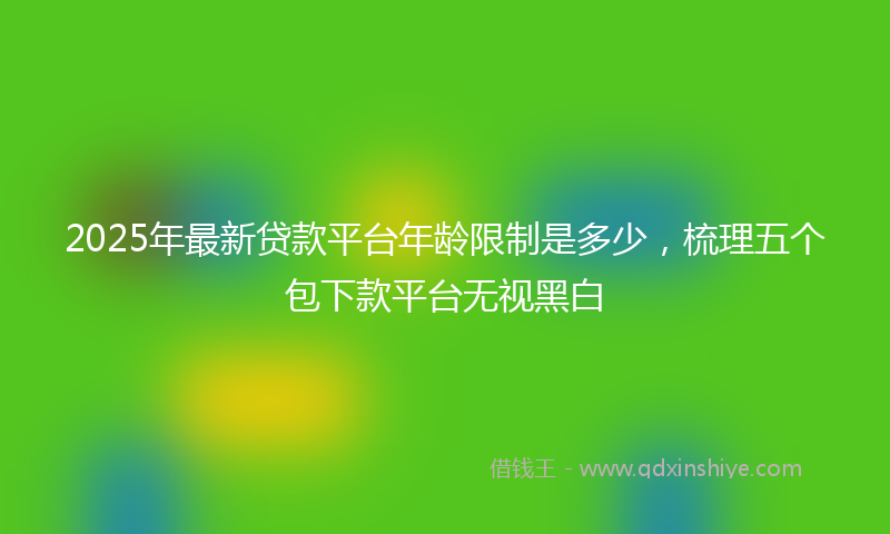 2025年最新贷款平台年龄限制是多少，梳理五个包下款平台无视黑白