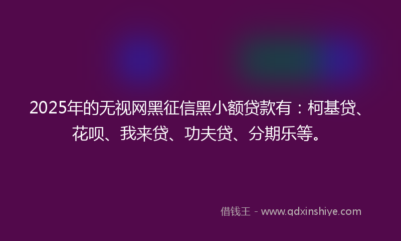 2025年的无视网黑征信黑小额贷款有：柯基贷、花呗、我来贷、功夫贷、分期乐等。