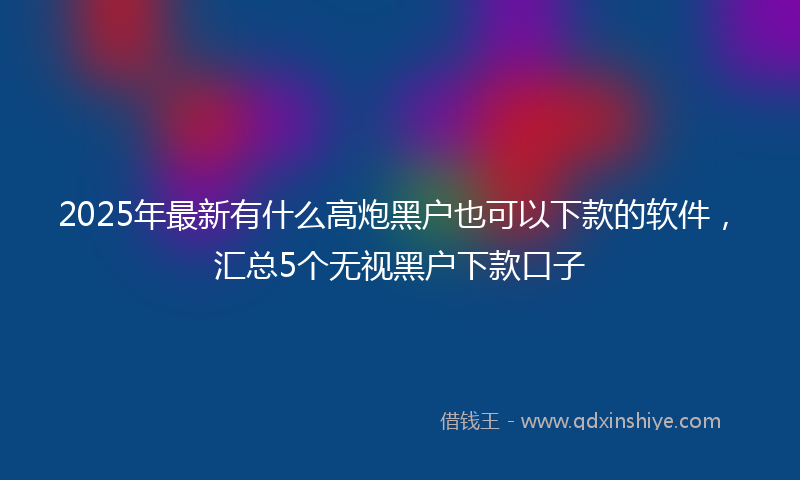 2025年最新有什么高炮黑户也可以下款的软件，汇总5个无视黑户下款口子