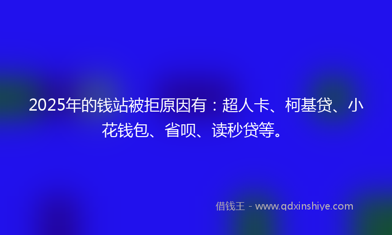 2025年的钱站被拒原因有：超人卡、柯基贷、小花钱包、省呗、读秒贷等。