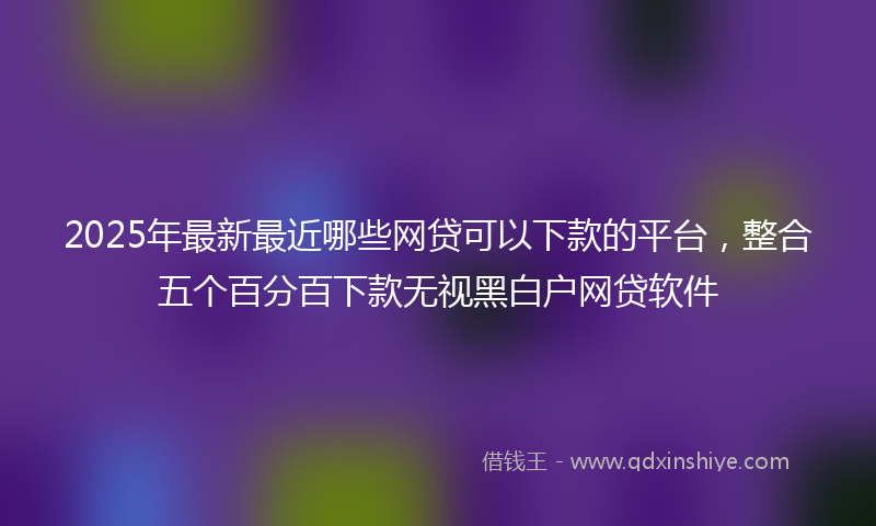 2025年最新最近哪些网贷可以下款的平台，整合五个百分百下款无视黑白户网贷软件