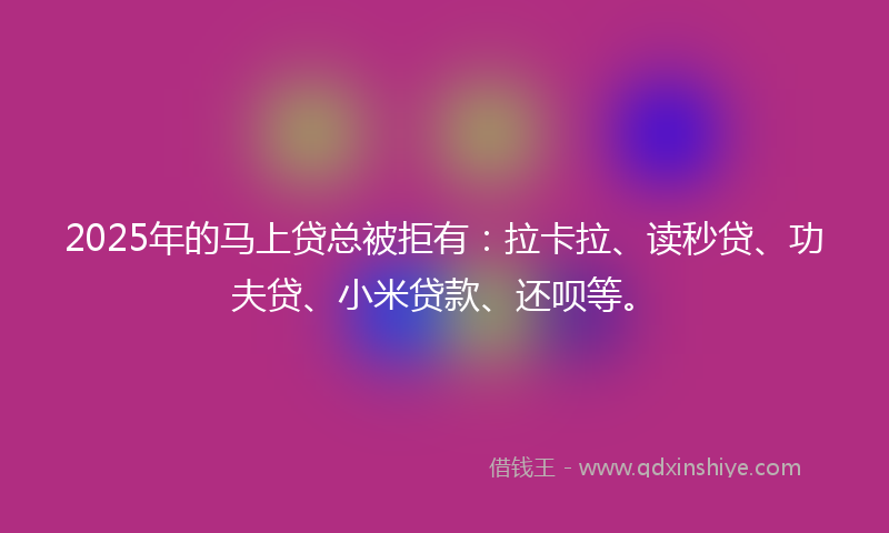 2025年的马上贷总被拒有：拉卡拉、读秒贷、功夫贷、小米贷款、还呗等。