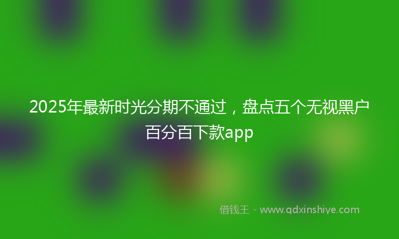 2025年最新时光分期不通过，盘点五个无视黑户百分百下款app