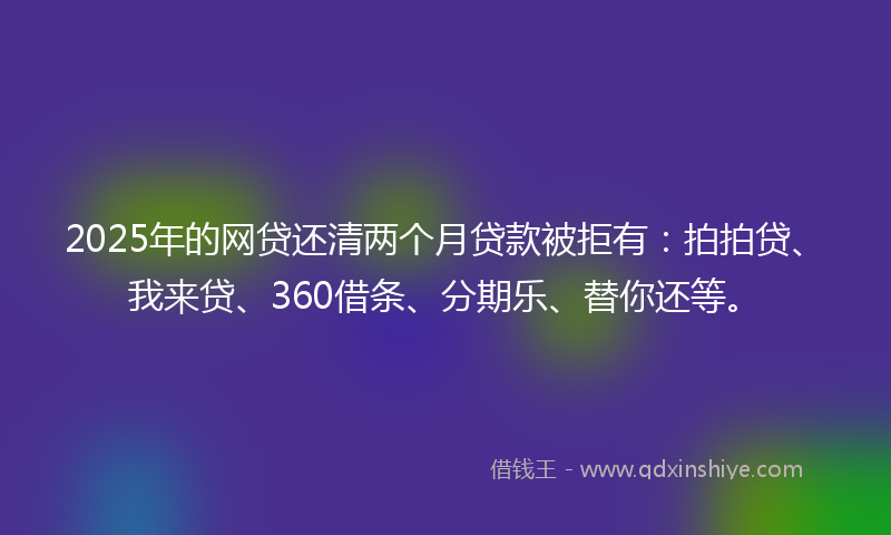 2025年的网贷还清两个月贷款被拒有：拍拍贷、我来贷、360借条、分期乐、替你还等。
