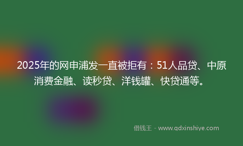 2025年的网申浦发一直被拒有：51人品贷、中原消费金融、读秒贷、洋钱罐、快贷通等。