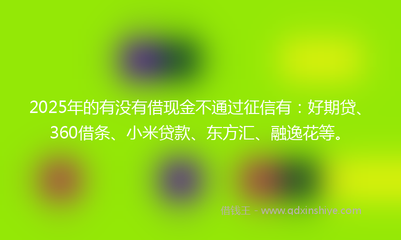 2025年的有没有借现金不通过征信有：好期贷、360借条、小米贷款、东方汇、融逸花等。