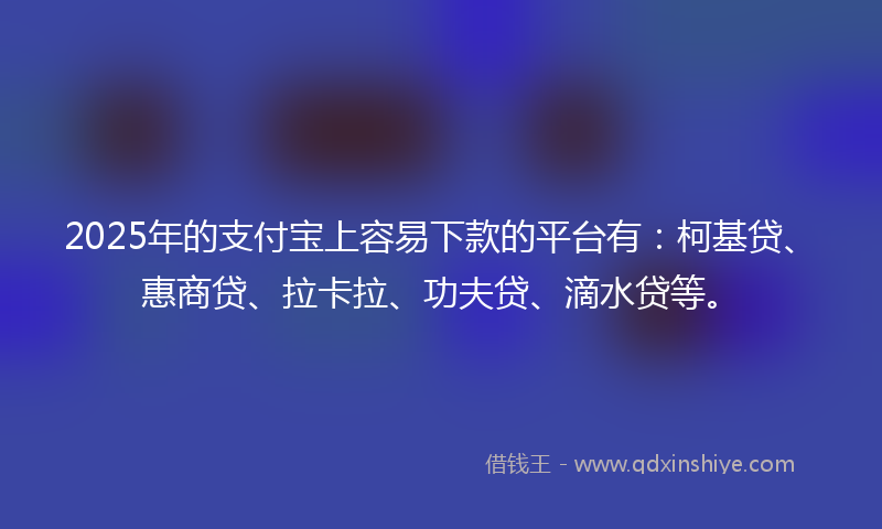 2025年的支付宝上容易下款的平台有：柯基贷、惠商贷、拉卡拉、功夫贷、滴水贷等。