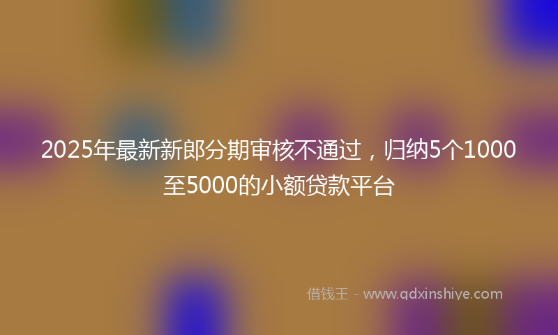 2025年最新新郎分期审核不通过，归纳5个1000至5000的小额贷款平台