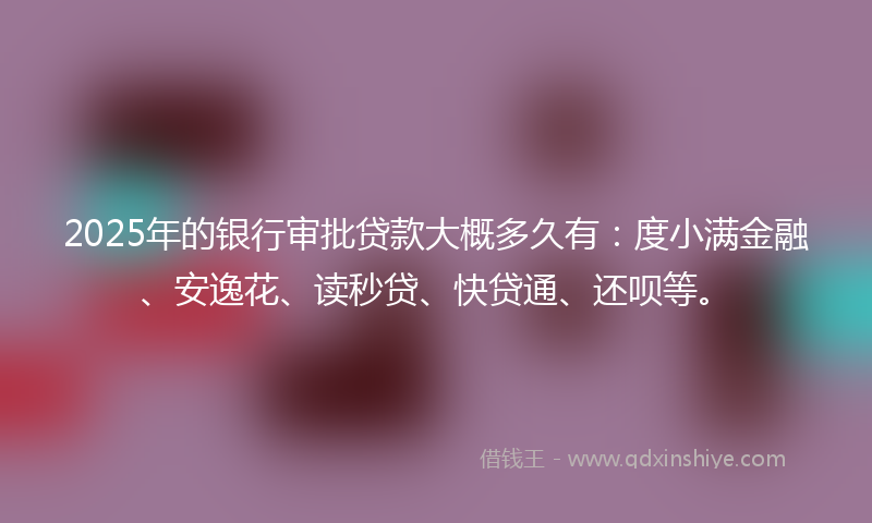 2025年的银行审批贷款大概多久有：度小满金融、安逸花、读秒贷、快贷通、还呗等。